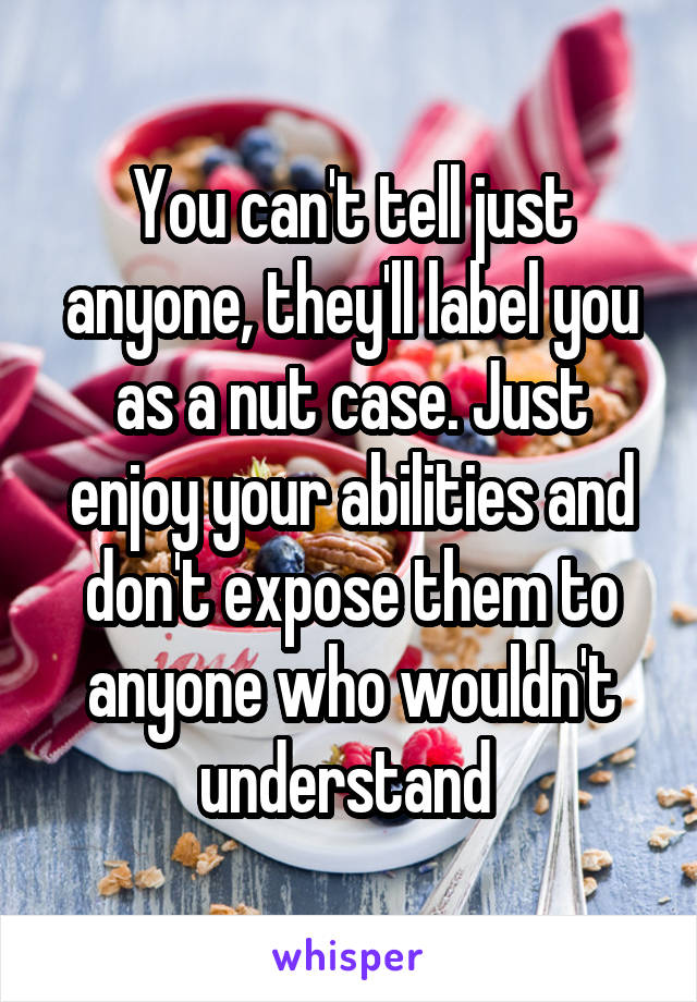 You can't tell just anyone, they'll label you as a nut case. Just enjoy your abilities and don't expose them to anyone who wouldn't understand 