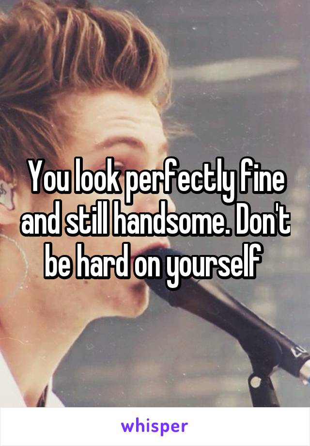 You look perfectly fine and still handsome. Don't be hard on yourself 