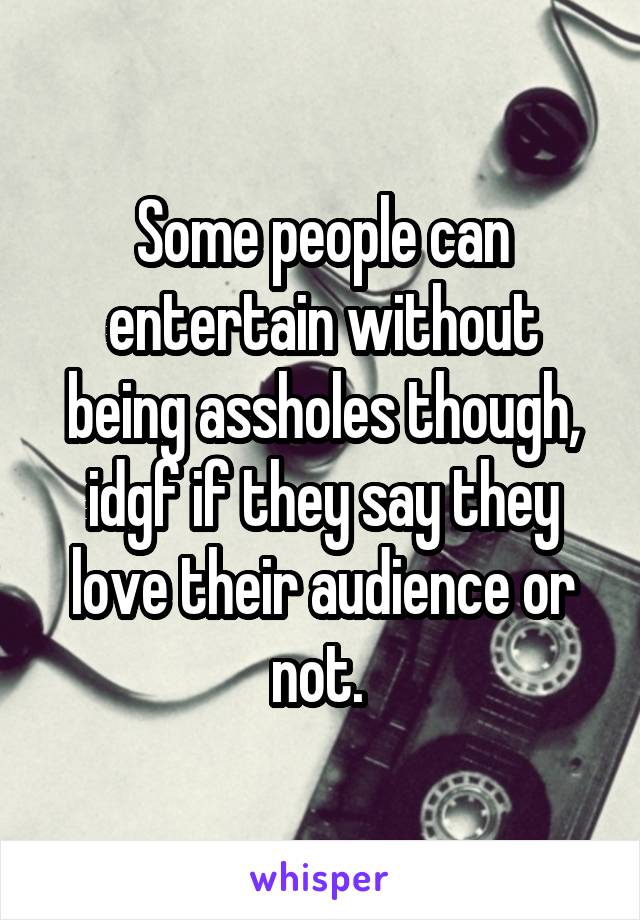 Some people can entertain without being assholes though, idgf if they say they love their audience or not. 