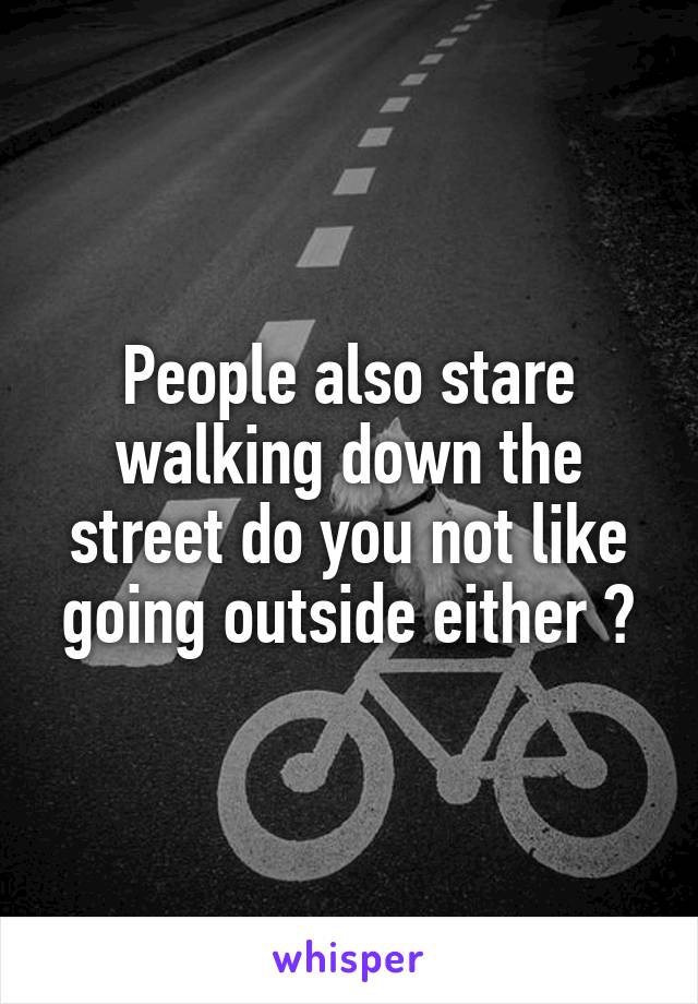 People also stare walking down the street do you not like going outside either ?