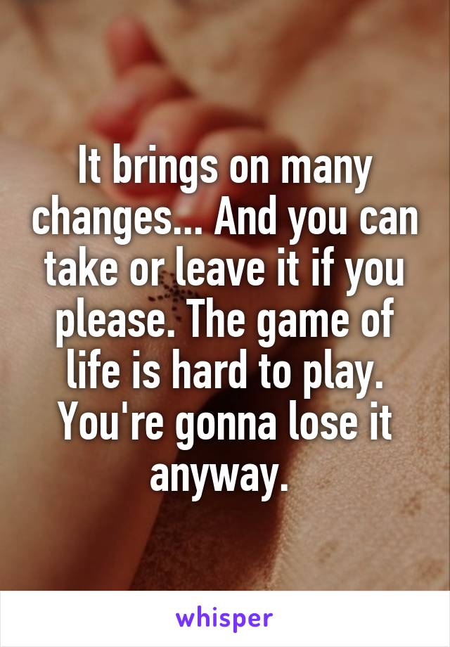 It brings on many changes... And you can take or leave it if you please. The game of life is hard to play. You're gonna lose it anyway. 