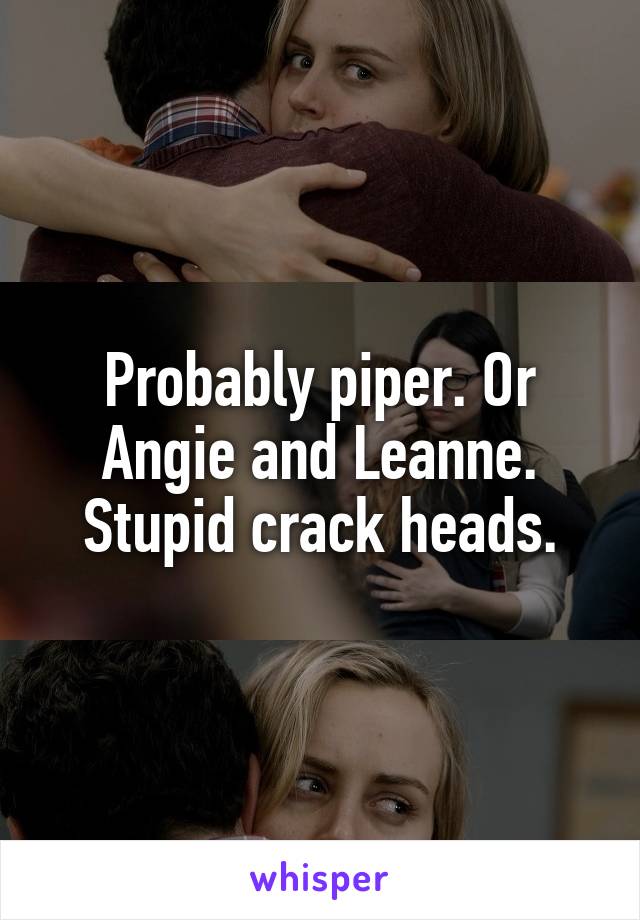 Probably piper. Or Angie and Leanne. Stupid crack heads.