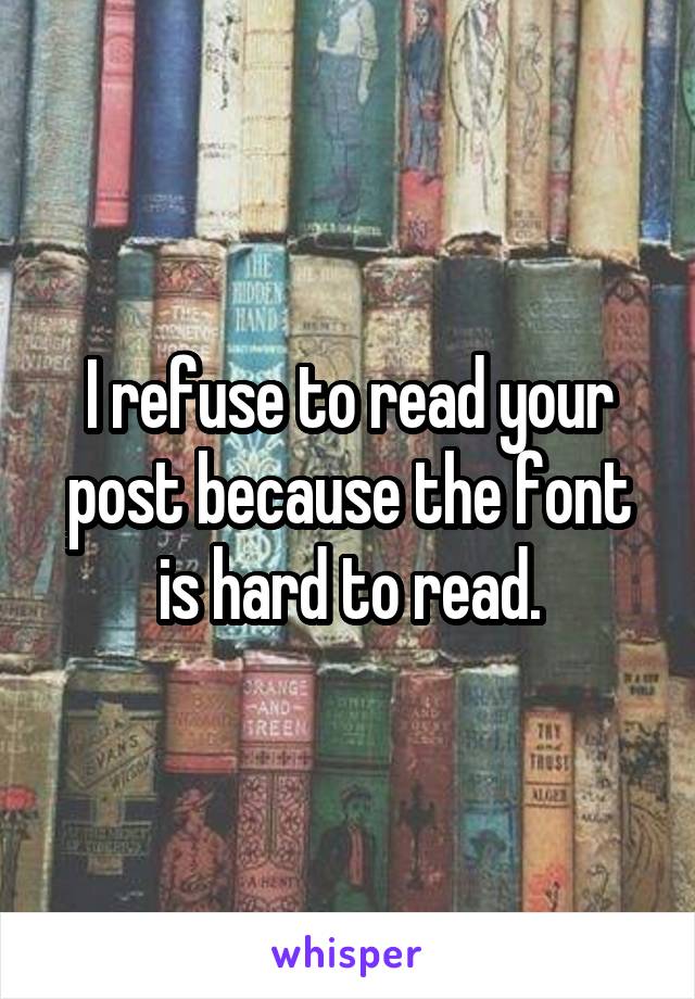 I refuse to read your post because the font is hard to read.