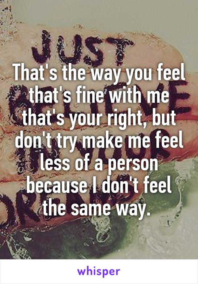 That's the way you feel that's fine with me that's your right, but don't try make me feel less of a person because I don't feel the same way. 