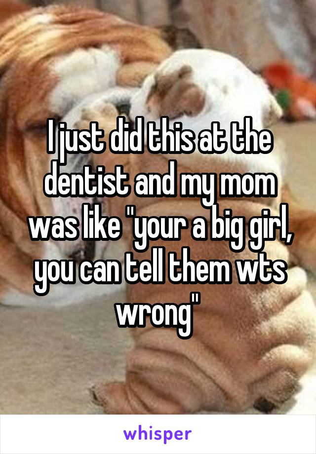 I just did this at the dentist and my mom was like "your a big girl, you can tell them wts wrong" 