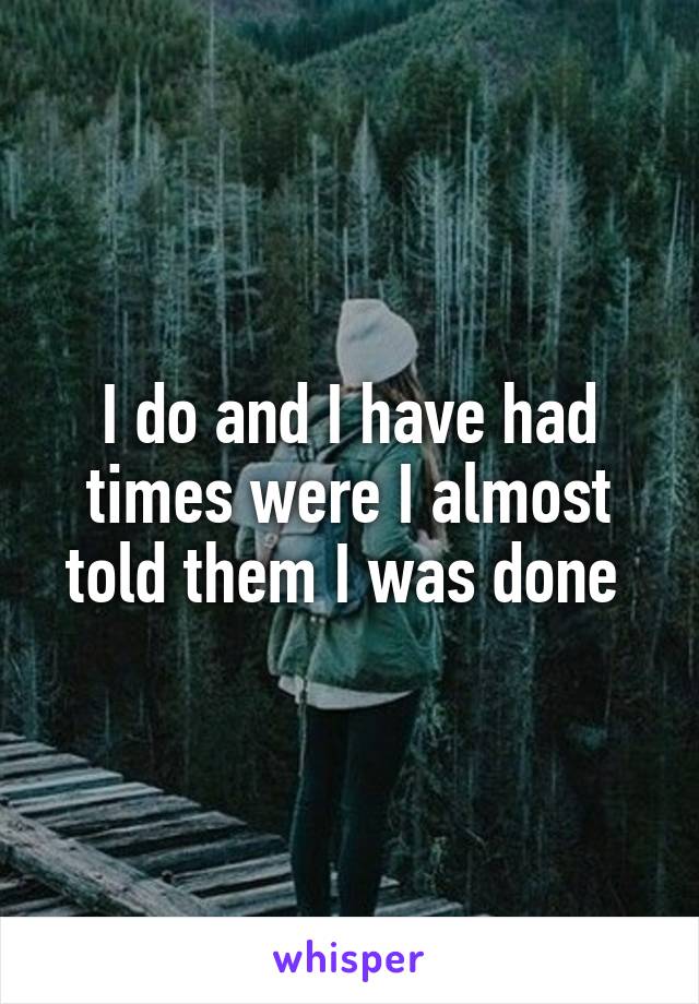 I do and I have had times were I almost told them I was done 