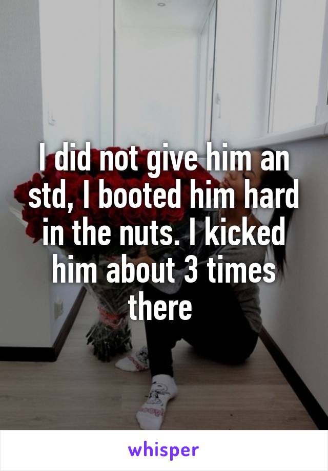 I did not give him an std, I booted him hard in the nuts. I kicked him about 3 times there 