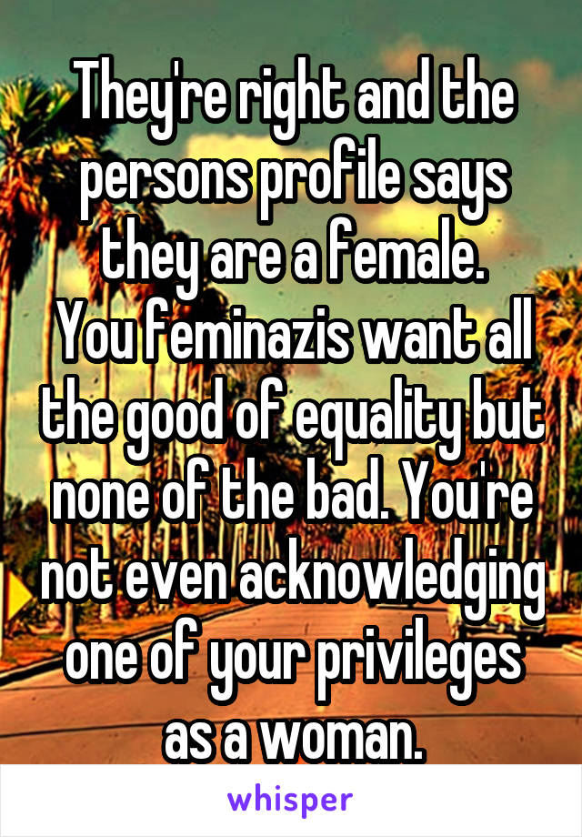 They're right and the persons profile says they are a female.
You feminazis want all the good of equality but none of the bad. You're not even acknowledging one of your privileges as a woman.