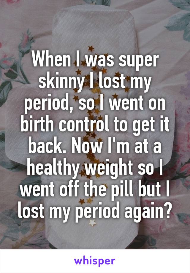 When I was super skinny I lost my period, so I went on birth control to get it back. Now I'm at a healthy weight so I went off the pill but I lost my period again?