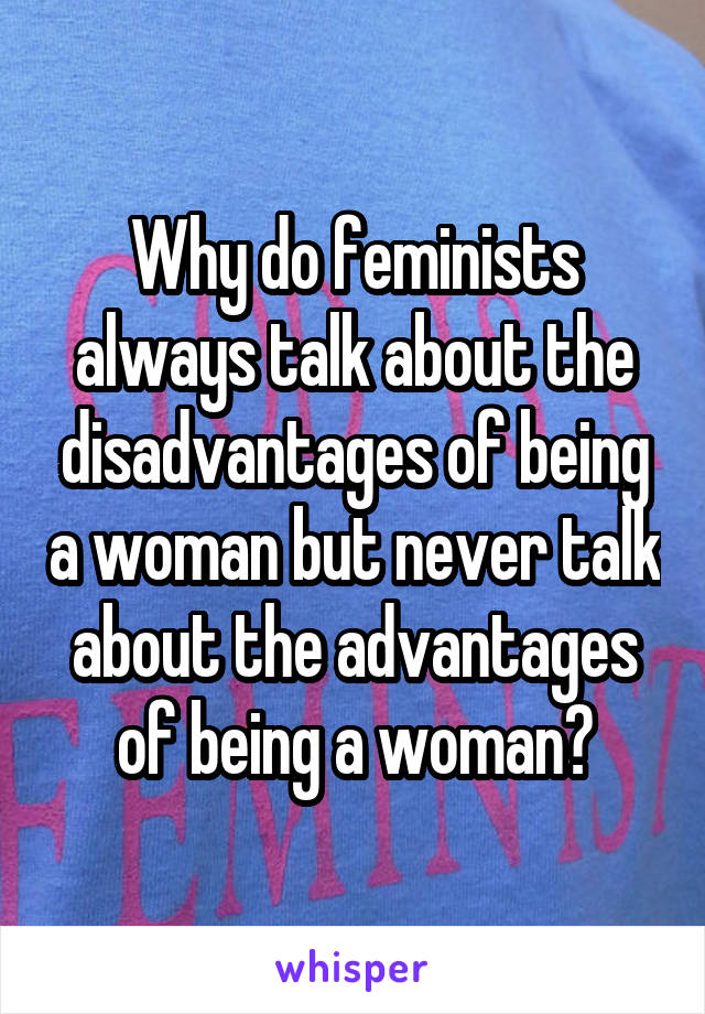 Why do feminists always talk about the disadvantages of being a woman but never talk about the advantages of being a woman?