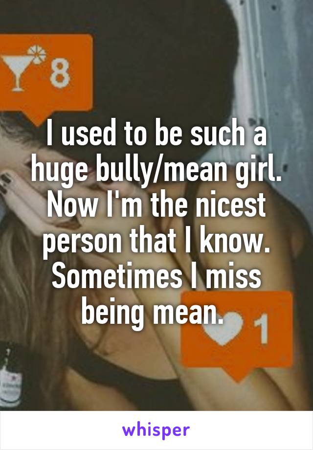 I used to be such a huge bully/mean girl. Now I'm the nicest person that I know. Sometimes I miss being mean. 