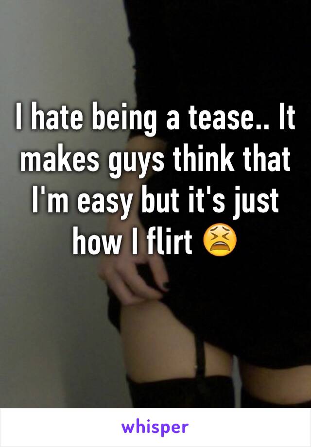 I hate being a tease.. It makes guys think that I'm easy but it's just how I flirt 😫