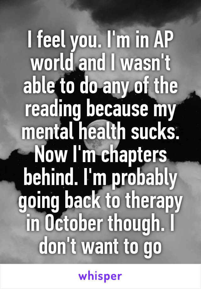 I feel you. I'm in AP world and I wasn't able to do any of the reading because my mental health sucks. Now I'm chapters behind. I'm probably going back to therapy in October though. I don't want to go