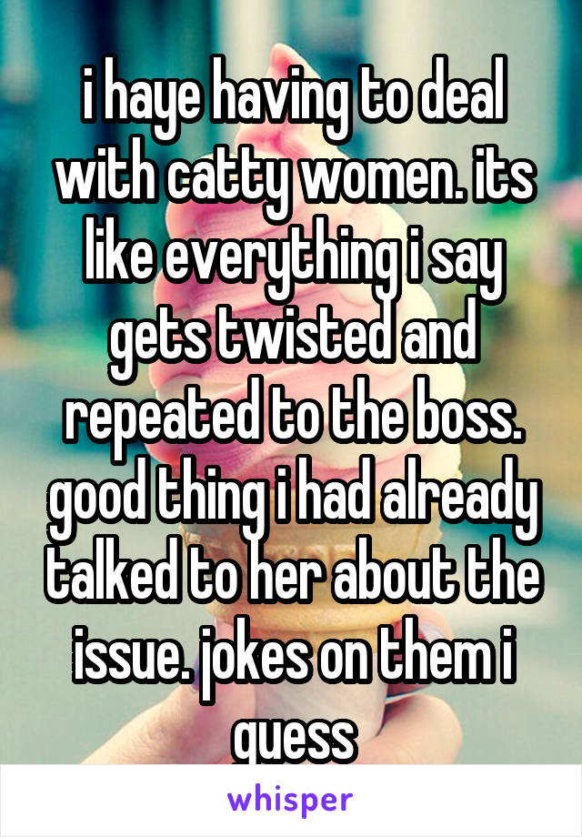 i haye having to deal with catty women. its like everything i say gets twisted and repeated to the boss. good thing i had already talked to her about the issue. jokes on them i guess
