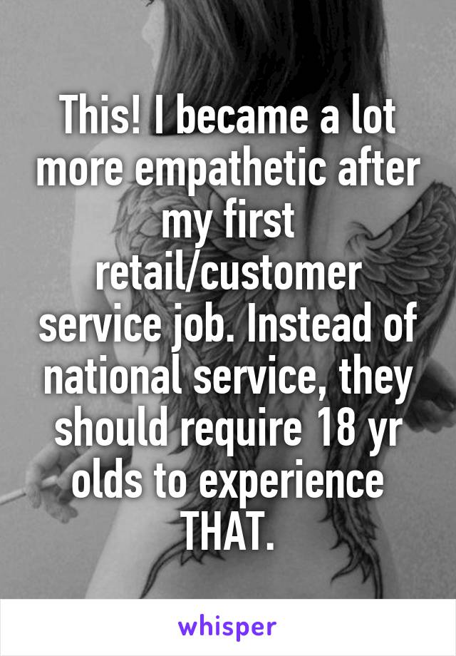 This! I became a lot more empathetic after my first retail/customer service job. Instead of national service, they should require 18 yr olds to experience THAT.