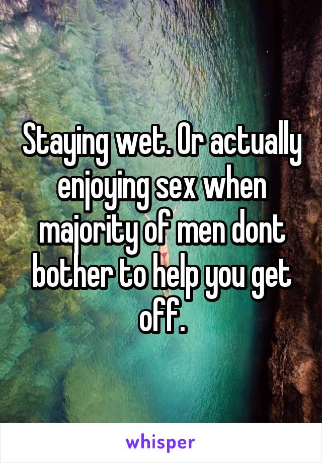 Staying wet. Or actually enjoying sex when majority of men dont bother to help you get off.