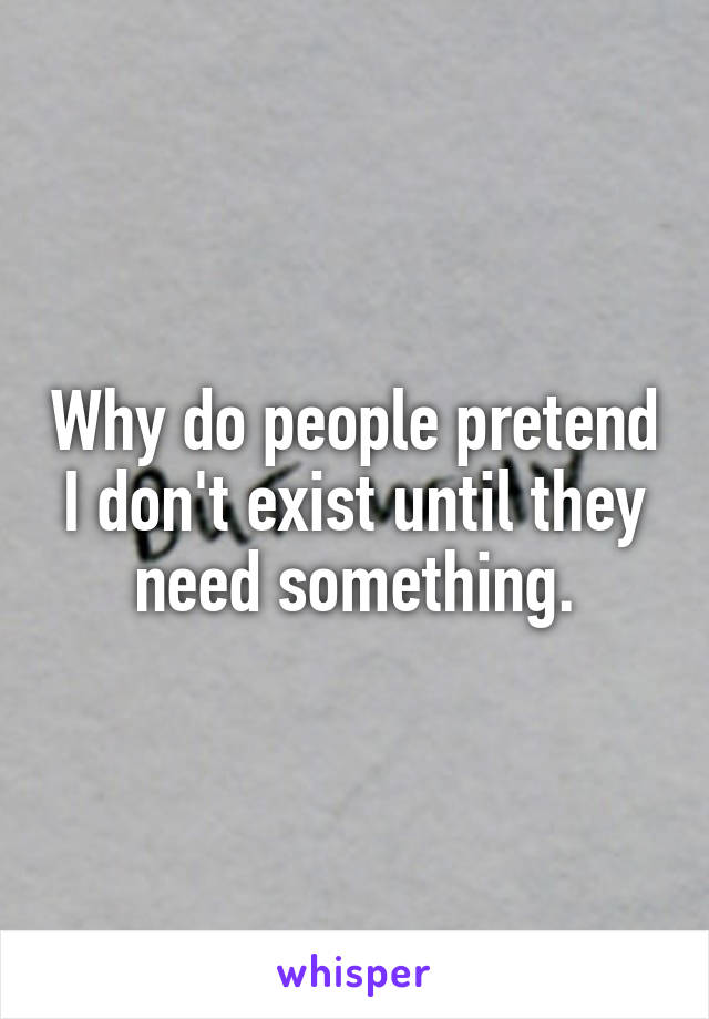 Why do people pretend I don't exist until they need something.