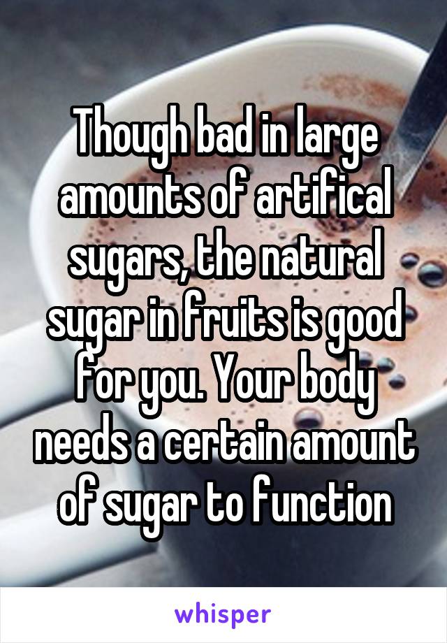 Though bad in large amounts of artifical sugars, the natural sugar in fruits is good for you. Your body needs a certain amount of sugar to function