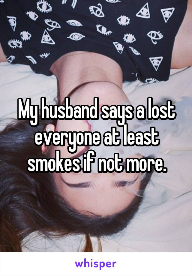 My husband says a lost everyone at least smokes if not more.