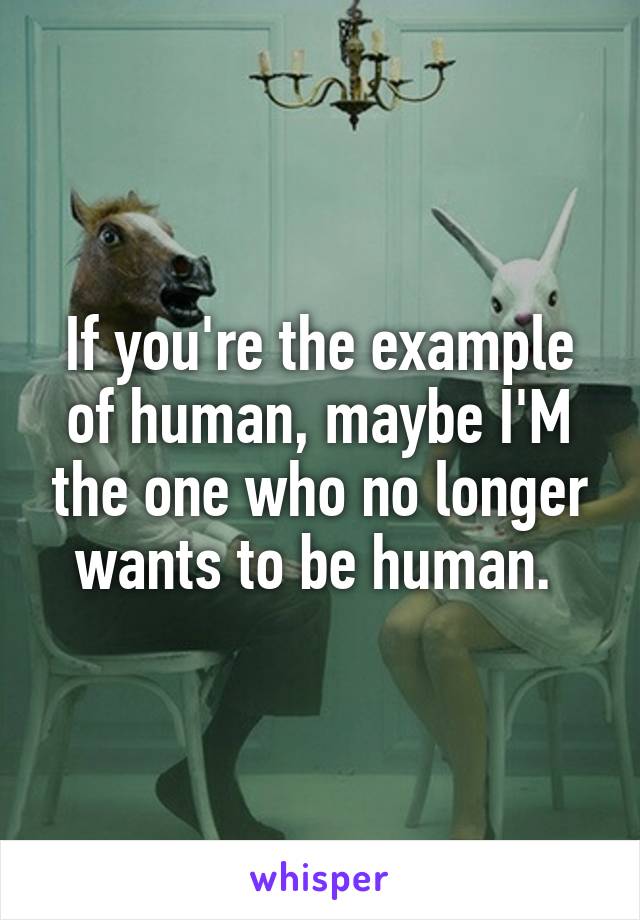 If you're the example of human, maybe I'M the one who no longer wants to be human. 