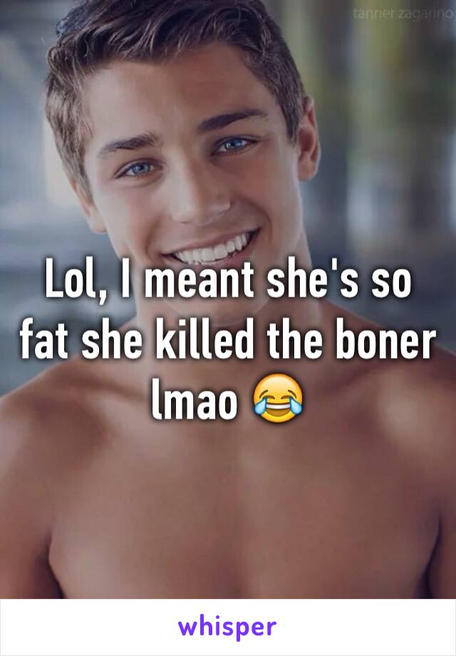 Lol, I meant she's so fat she killed the boner lmao 😂