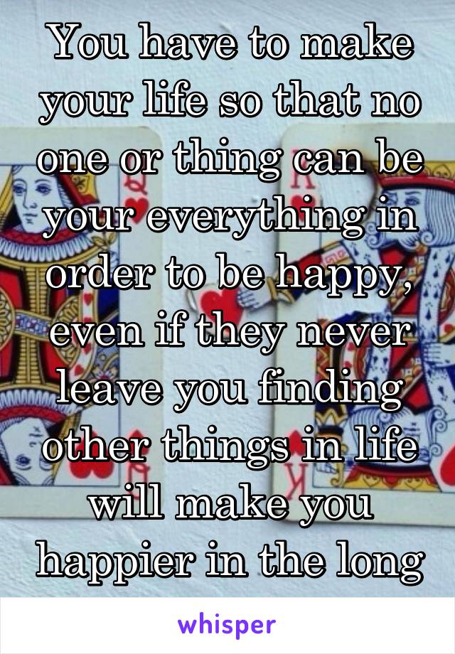 You have to make your life so that no one or thing can be your everything in order to be happy, even if they never leave you finding other things in life will make you happier in the long run