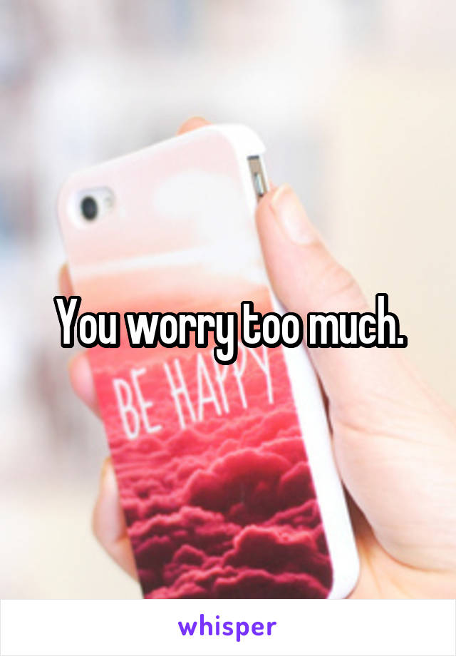 You worry too much.