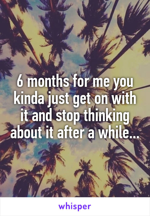 6 months for me you kinda just get on with it and stop thinking about it after a while...