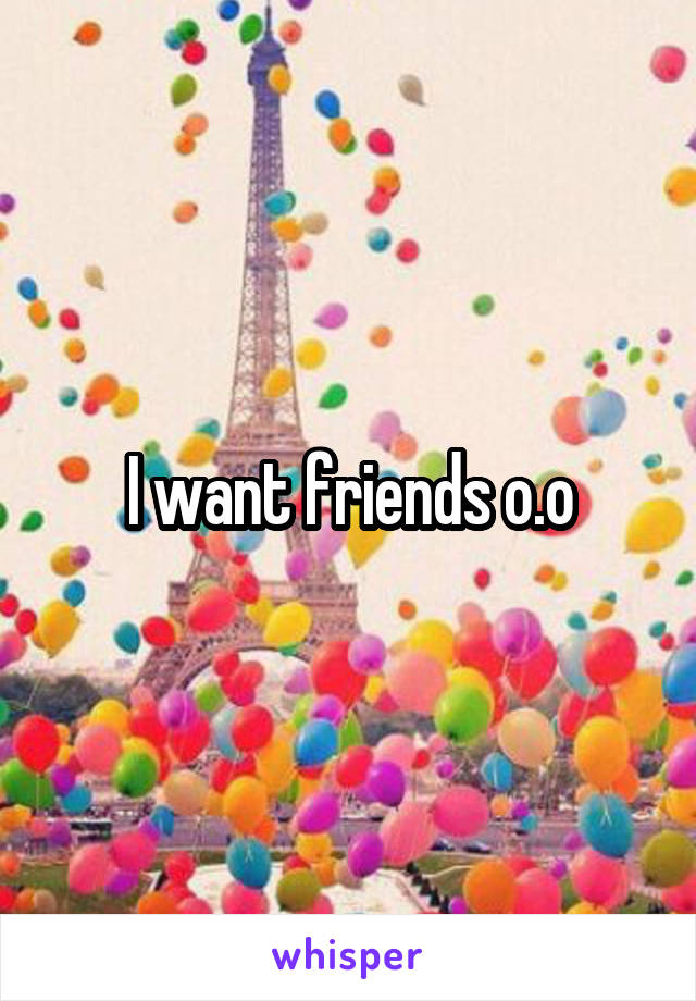 I want friends o.o