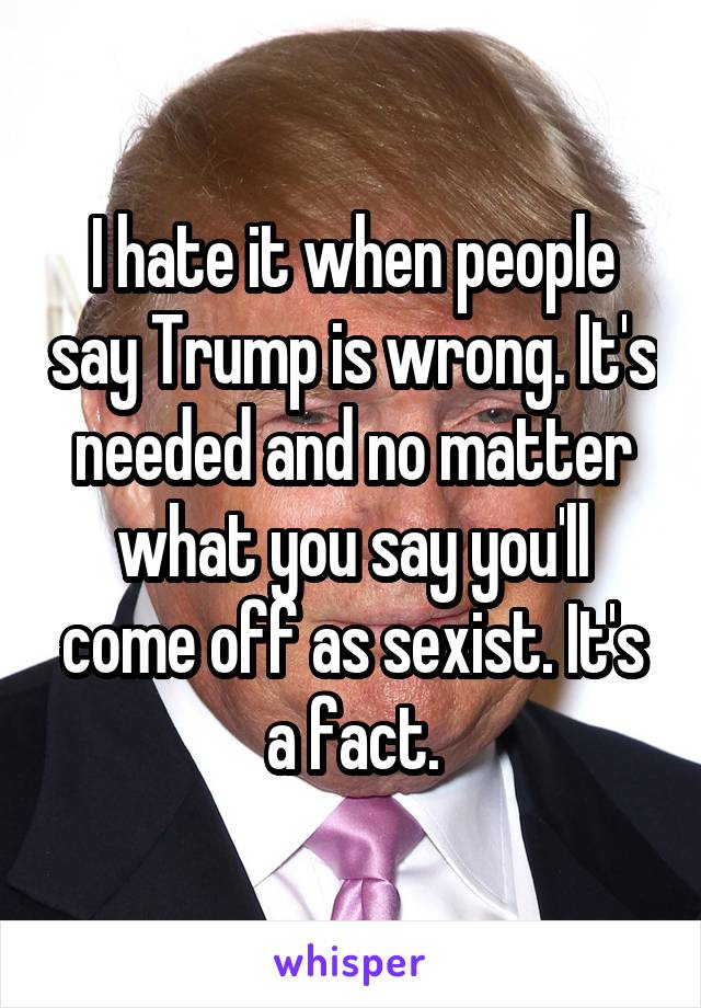 I hate it when people say Trump is wrong. It's needed and no matter what you say you'll come off as sexist. It's a fact.