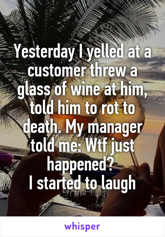 Yesterday I yelled at a customer threw a glass of wine at him, told him to rot to death. My manager told me: Wtf just happened? 
I started to laugh