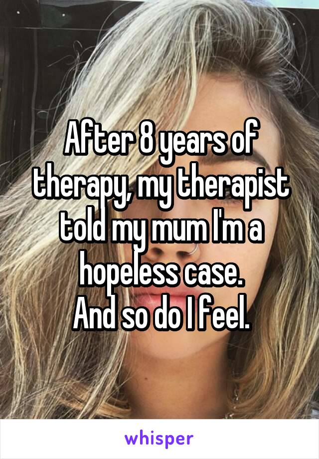 After 8 years of therapy, my therapist told my mum I'm a hopeless case.
And so do I feel.