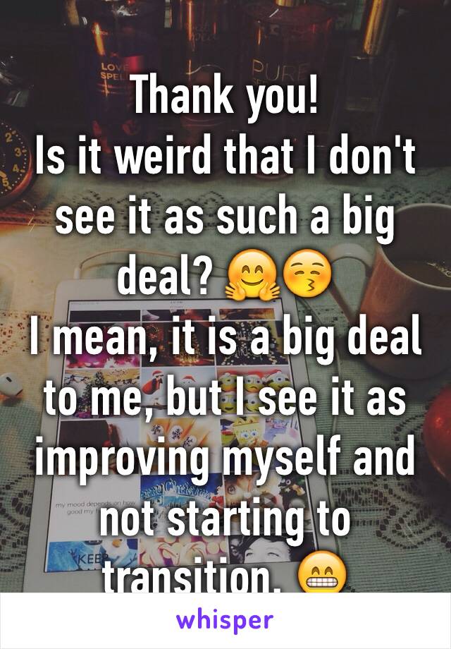 Thank you!
Is it weird that I don't see it as such a big deal? 🤗😚
I mean, it is a big deal to me, but I see it as improving myself and not starting to transition. 😁