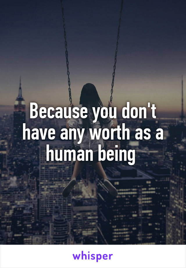 Because you don't have any worth as a human being 