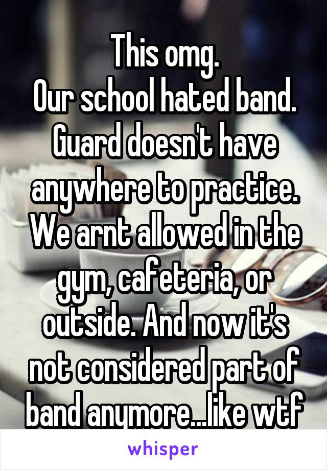 This omg.
Our school hated band. Guard doesn't have anywhere to practice. We arnt allowed in the gym, cafeteria, or outside. And now it's not considered part of band anymore...like wtf