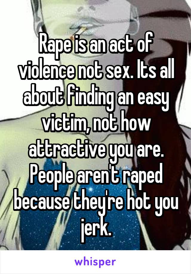 Rape is an act of violence not sex. Its all about finding an easy victim, not how attractive you are. People aren't raped because they're hot you jerk.