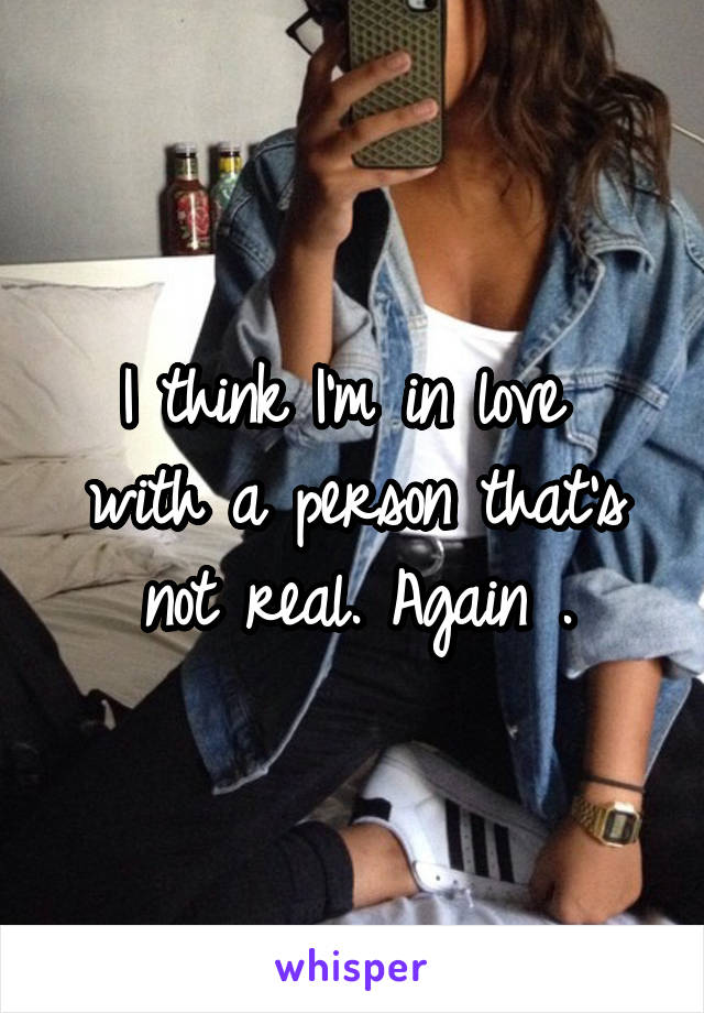 I think I'm in love  with a person that's not real. Again .