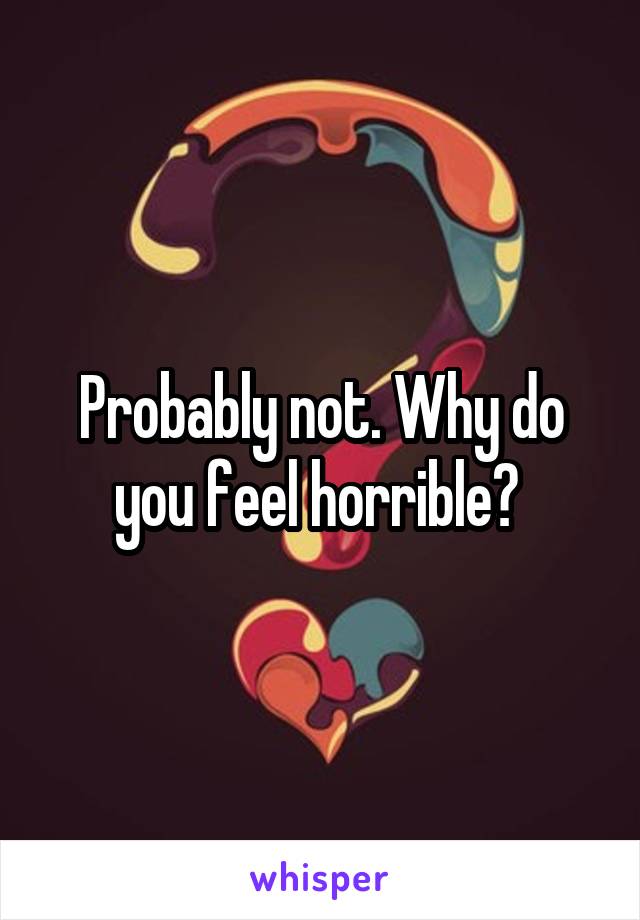 Probably not. Why do you feel horrible? 