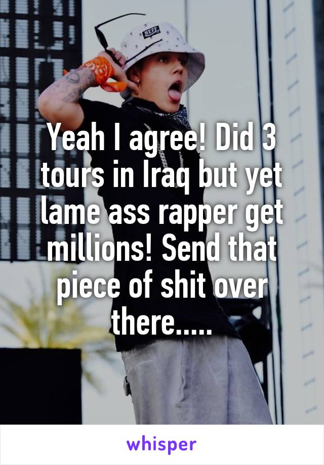Yeah I agree! Did 3 tours in Iraq but yet lame ass rapper get millions! Send that piece of shit over there.....