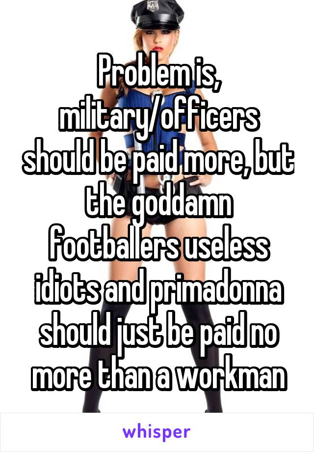 Problem is, military/officers should be paid more, but the goddamn footballers useless idiots and primadonna should just be paid no more than a workman