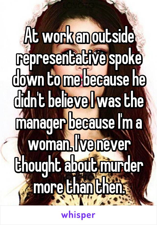 At work an outside representative spoke down to me because he didn't believe I was the manager because I'm a woman. I've never thought about murder more than then.
