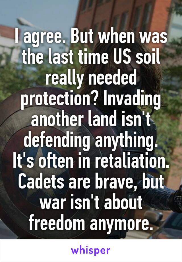 I agree. But when was the last time US soil really needed protection? Invading another land isn't defending anything. It's often in retaliation. Cadets are brave, but war isn't about freedom anymore.