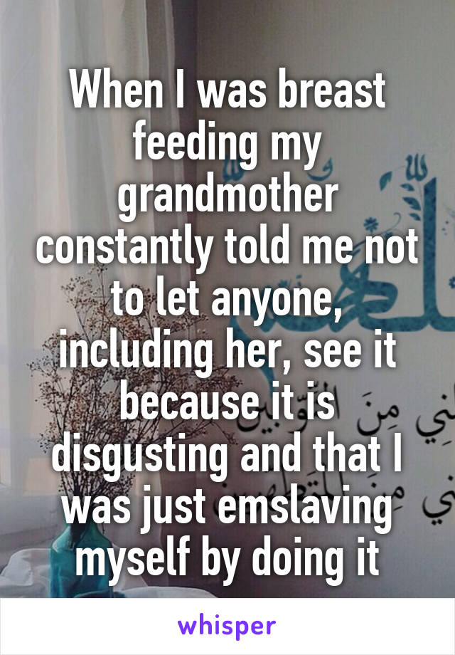 When I was breast feeding my grandmother constantly told me not to let anyone, including her, see it because it is disgusting and that I was just emslaving myself by doing it