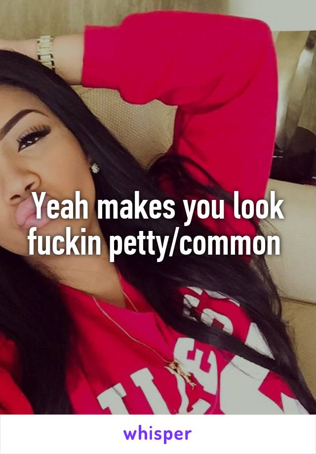 Yeah makes you look fuckin petty/common 