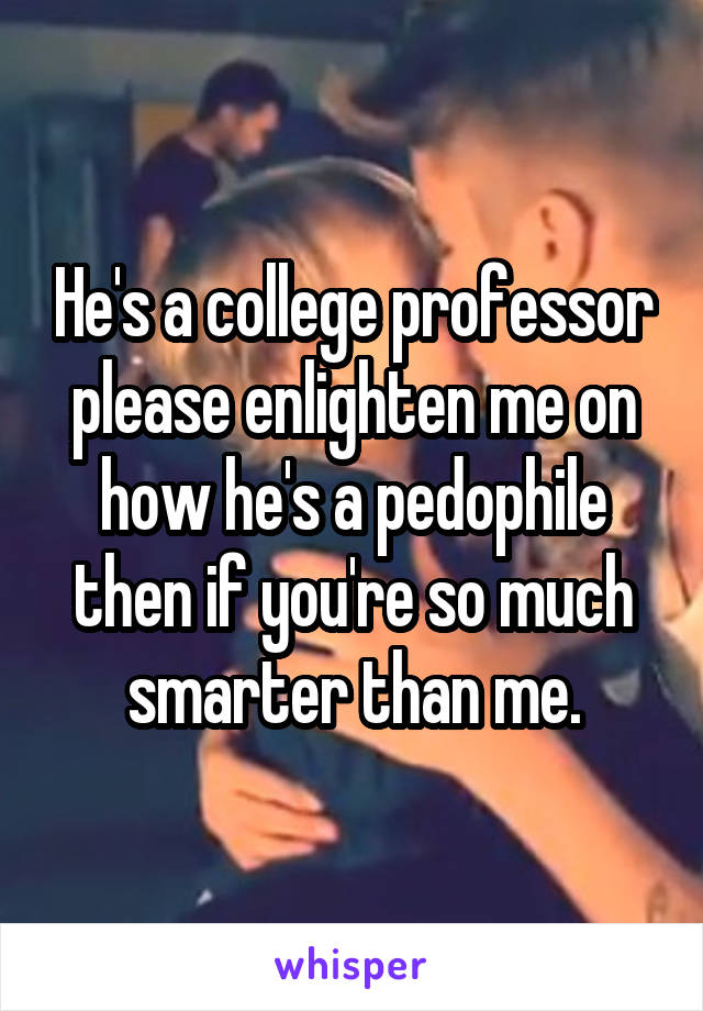 He's a college professor please enlighten me on how he's a pedophile then if you're so much smarter than me.