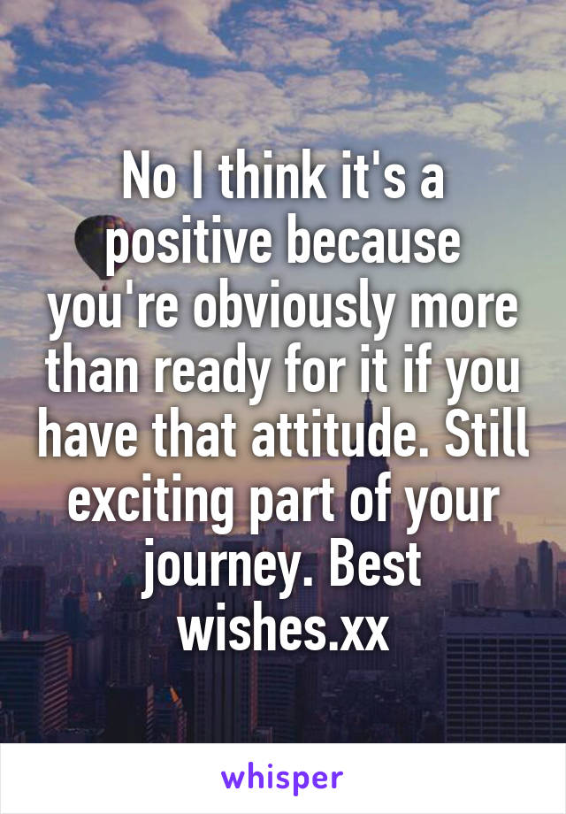 No I think it's a positive because you're obviously more than ready for it if you have that attitude. Still exciting part of your journey. Best wishes.xx