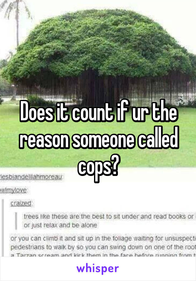 Does it count if ur the reason someone called cops?