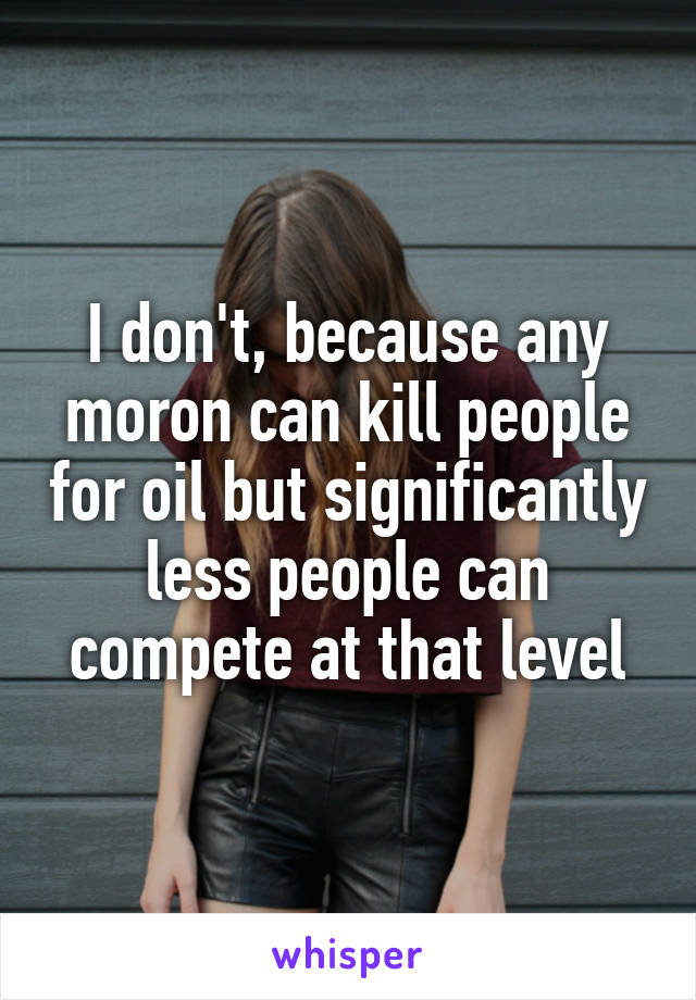 I don't, because any moron can kill people for oil but significantly less people can compete at that level