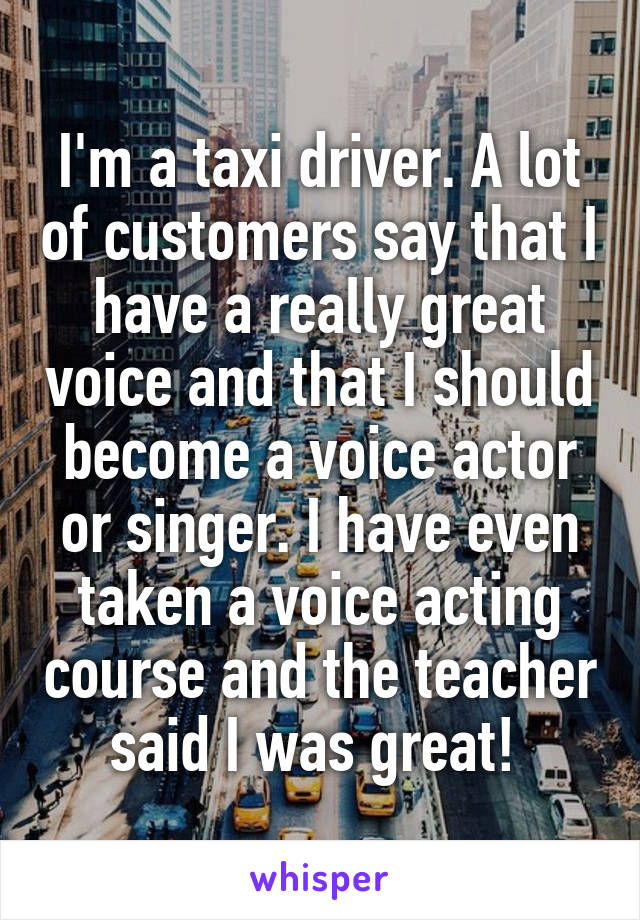 I'm a taxi driver. A lot of customers say that I have a really great voice and that I should become a voice actor or singer. I have even taken a voice acting course and the teacher said I was great! 