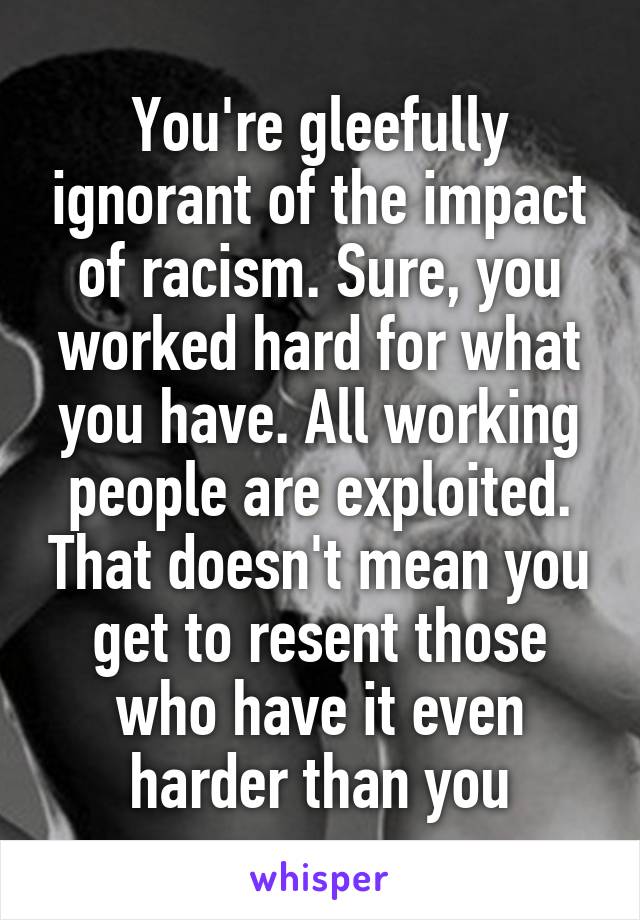 You're gleefully ignorant of the impact of racism. Sure, you worked hard for what you have. All working people are exploited. That doesn't mean you get to resent those who have it even harder than you